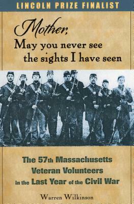 Mother, May You Never See the Sights I Have Seen: The 57th Massachusetts Veteran Volunteers in the Last Year of the Civil War by Warren Wilkinson