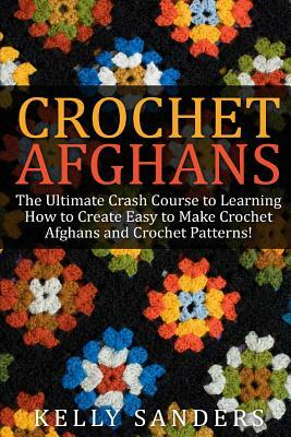 Crochet Afghans: The Ultimate Crash Course Guide to Learning How to Create Easy to Make Crochet Afghans and Crochet Patterns Fast by Kelly Sanders