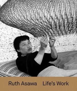 Ruth Asawa: Life's Work by Tamara Schenkenberg, Helen Molesworth, Aruna D'Souza