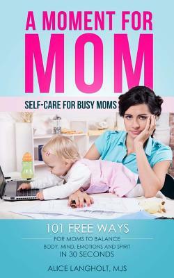 A Moment for Mom: Self-care for Busy Moms: 101 free ways for moms to balance body, mind, emotions and spirit in 30 seconds by Alice Langholt