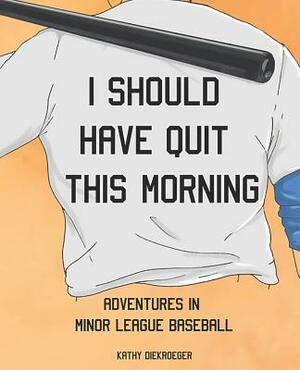 I Should Have Quit This Morning: Adventures in Minor League Baseball by Kathy Diekroeger