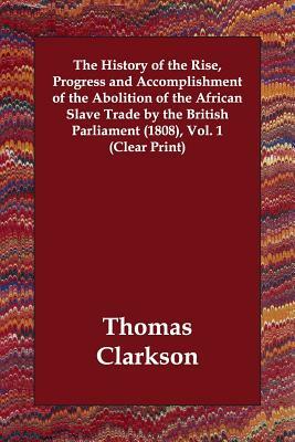 The History of the Rise, Progress and Accomplishment of the Abolition of the African Slave Trade by the British Parliament (1808), Volume 1 by Thomas Clarkson
