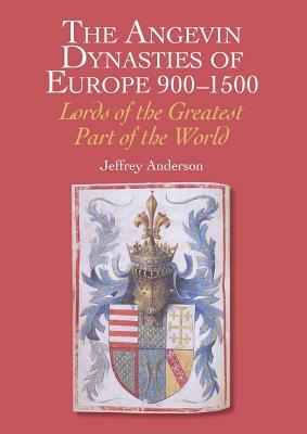 The Angevin Dynasties of Europe 900-1500: Lords of the Greatest Part of the World by Jeffrey Anderson