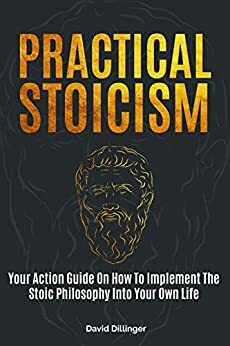 Practical Stoicism: Your Action Guide On How To Implement The Stoic Philosophy Into Your Own Life by David Dillinger