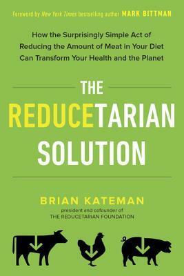 The Reducetarian Solution: How the Surprisingly Simple Act of Reducing the Amount of Meat in Your Diet Can Transform Your Health and the Planet by Mark Bittman, Brian Kateman