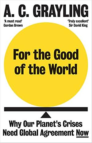 For the Good of the World: Why Our Planet's Crises Need Global Agreement Now by A.C. Grayling