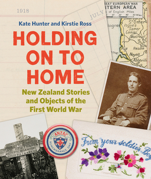 Holding on to Home: New Zealand Stories and Objects of the First World War by Kate Hunter, Kirstie Ross
