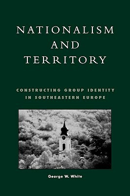 Nationalism and Territory: Constructing Group Identity in Southeastern Europe by George W. White