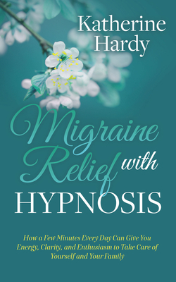 Migraine Relief with Hypnosis: How a Few Minutes Every Day Can Give You Energy, Clarity, and Enthusiasm to Take Care of Yourself and Your Family by Katherine Hardy