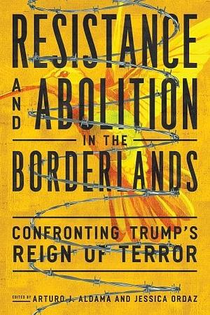 Resistance and Abolition in the Borderlands: Confronting Trump's Reign of Terror by Arturo J. Aldama, Jessica Ordaz