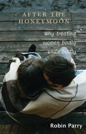 After the Honeymoon: Why Treating Women Badly Ends Badly by Robin Parry