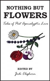 Nothing but Flowers: Tales of Post Apocalyptic Love by Dale Challener Roe, P.J. Kaiser, Dan Powell, Rebecca Dobbie, Paul Servini, Rob Diaz II, Jodi Cleghorn, Laura Eno, Lily Mulholland, Christopher Chartrand, Annie Evett, Carrie Clevenger, Graham Storrs, Susan May James, Jason Coggins, Jim Bronyaur, Sam Adamson, Benjamin Solah, Janette Dalgliesh, Maria Kelly, Adam Byatt, Icy Sedgwick, Rebecca Emin, Emma Newman, Jen Brubacher