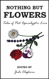 Nothing but Flowers: Tales of Post Apocalyptic Love by Dale Challener Roe, P.J. Kaiser, Dan Powell, Rebecca Dobbie, Paul Servini, Rob Diaz II, Jodi Cleghorn, Laura Eno, Lily Mulholland, Christopher Chartrand, Annie Evett, Carrie Clevenger, Graham Storrs, Susan May James, Jason Coggins, Jim Bronyaur, Sam Adamson, Benjamin Solah, Janette Dalgliesh, Maria Kelly, Adam Byatt, Icy Sedgwick, Rebecca Emin, Emma Newman, Jen Brubacher