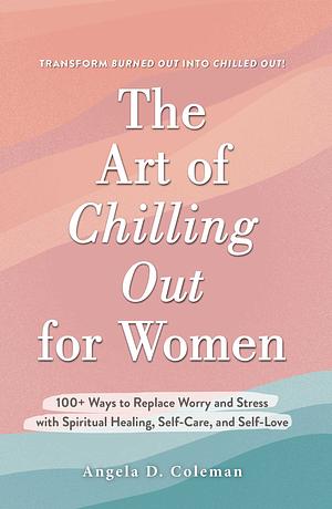 The Art of Chilling Out for Women: 100+ Ways to Replace Worry and Stress with Spiritual Healing, Self-Care, and Self-Love by Angela D. Coleman