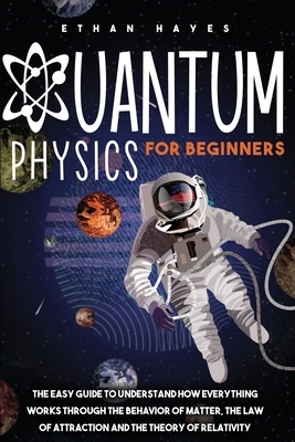 Quantum Physics for Beginners: The Easy Guide to Understand how Everything Works through the Behavior of Matter, the Law of Attraction and the Theory by Ethan Hayes