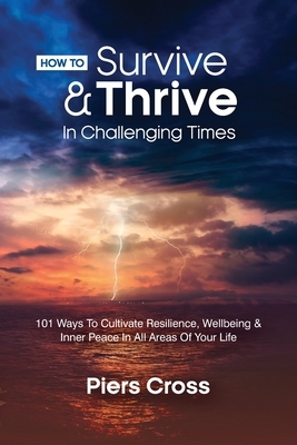 How To Survive & Thrive In Challenging Times: 101 Ways To Cultivate Resilience, Well-being and Inner Peace In All Areas of Your Life by Piers Cross