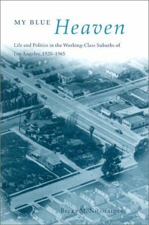 My Blue Heaven: Life and Politics in the Working-Class Suburbs of Los Angeles, 1920-1965 by Becky M. Nicolaides