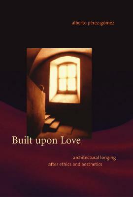 Built Upon Love: Architectural Longing After Ethics and Aesthetics by Alberto Pérez-Gómez