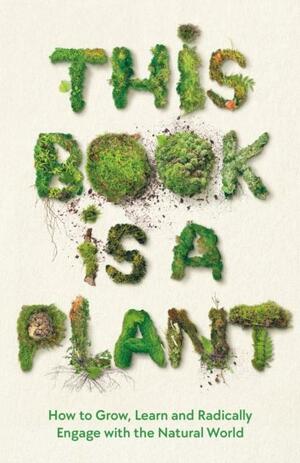 This Book is a Plant: How to Grow, Learn and Radically Engage with the Natural World by Wellcome Collection