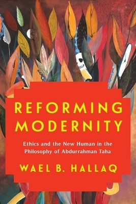 Reforming Modernity: Ethics and the New Human in the Philosophy of Abdurrahman Taha by Wael Hallaq