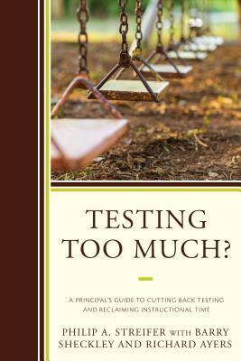 Testing Too Much?: A Principal's Guide to Cutting Back Testing and Reclaiming Instructional Time by Barry Sheckley, Richard Ayers, Philip A. Streifer