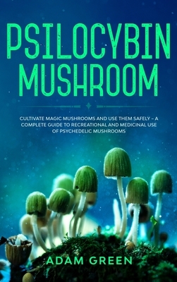 Psilocybin Mushroom: Cultivate Magic Mushrooms And Use Them Safely - A Complete Guide To Recreational And Medicinal Use Of Psychedelic Mush by Adam Green