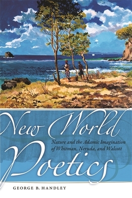 New World Poetics: Nature and the Adamic Imagination of Whitman, Neruda, and Walcott by George B. Handley