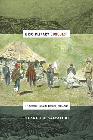 Disciplinary Conquest: U.S. Scholars in South America, 1900–1945 by Ricardo D. Salvatore