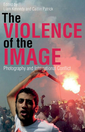 The Violence of the Image: Photography and International Conflict by Caitlin Patrick, Liam Kennedy