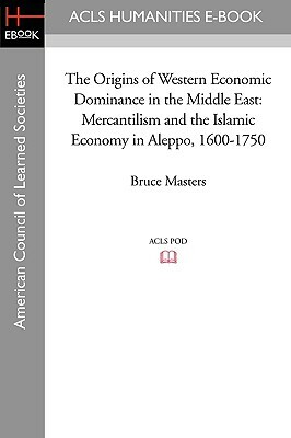 The Origins of Western Economic Dominance in the Middle East: Mercantilism and the Islamic Economy in Aleppo, 1600-1750 by Bruce Masters