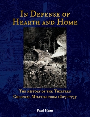 In Defense of Hearth and Home, Volume 1: The History of the Thirteen Colonial Militias from 1607-1775 by Paul Hunt