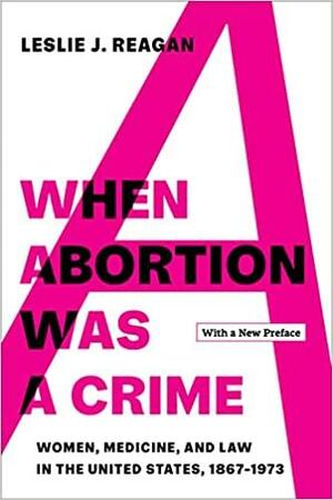When Abortion Was a Crime: Women, Medicine, and Law in the United States, 1867-1973, with a New Preface by Leslie J. Reagan