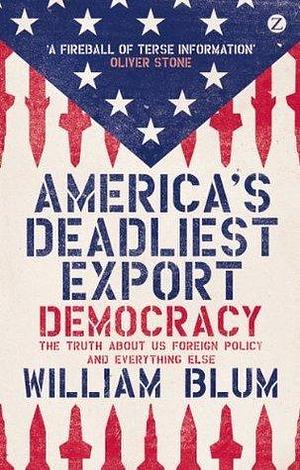 America's Deadliest Export: Democracy The Truth about US Foreign Policy and Everything Else by William Blum, William Blum