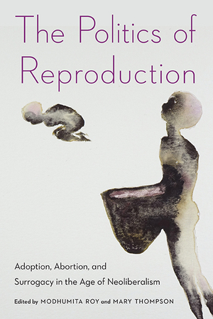 The Politics of Reproduction: Adoption, Abortion, and Surrogacy in the Age of Neoliberalism by Mary Thompson, Modhumita Roy