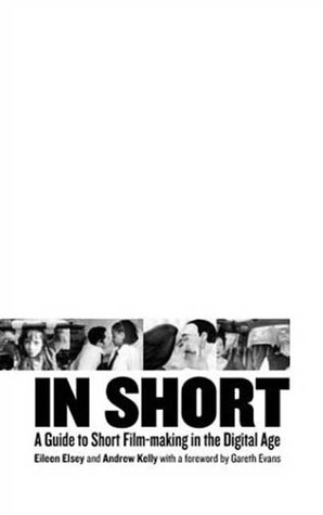 In Short: A Guide to Short Film-Making in the Digital Age by Andrew Kelly, Eileen Elsey