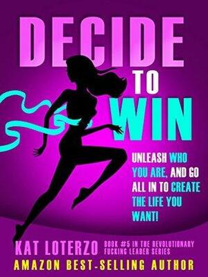 Decide to Win: Unleash Who You ARE, And Go All In to Create the Life You Want! by Kat Loterzo