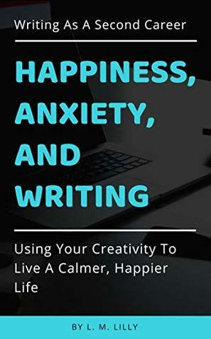 Happiness, Anxiety, and Writing: Using Your Creativity To Live A Calmer, Happier Life (Writing As A Second Career Book 4) by L.M. Lilly