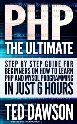 PHP: The Ultimate Step by Step guide for beginners on how to learn PHP and MYSQL programming in just 6 hours by Ted Dawson