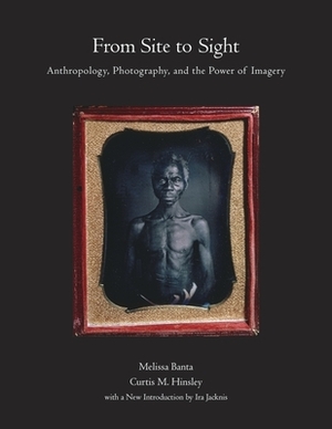 From Site to Sight: Anthropology, Photography, and the Power of Imagery, Thirtieth Anniversary Edition by Melissa Banta, Curtis M. Hinsley