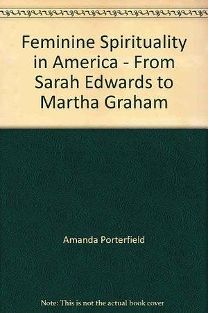 Feminine Spirituality in America: From Sarah Edwards to Martha Graham by Amanda Porterfield