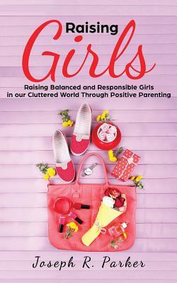 Raising Girls: Raising Balanced and Responsible Girls in our Cluttered World Through Positive Parenting by Joseph R. Parker