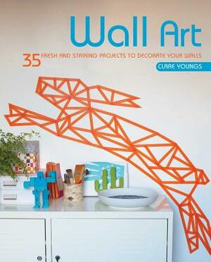 Wall Art: 35 Fresh and Striking Projects to Decorate Your Walls by Clare Youngs