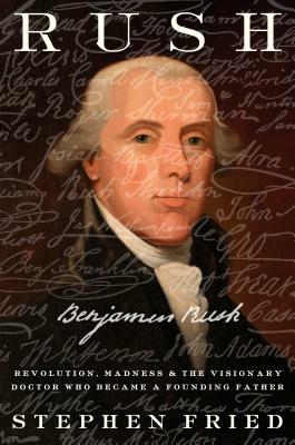 Rush: Revolution, Madness, and Benjamin Rush, the Visionary Doctor Who Became a Founding Father by Stephen Fried