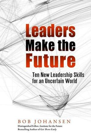 Leaders Make the Future: Ten New Leadership Skills for an Uncertain World by Robert Johansen, Bob Johansen