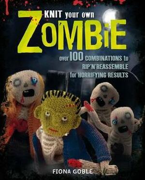 Knit Your Own Zombie: Over 100 Combinations to Rip 'n' Reassemble for Horrifying Results. Fiona Goble by Fiona Goble