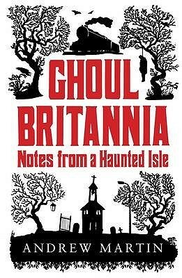 Ghoul Britannia: Notes On A Haunted Isle by Andrew Martin