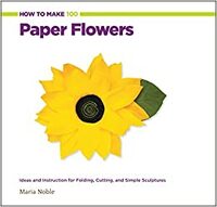 How to Make 100 Paper Flowers: Ideas and Instruction for Folding, Cutting, and Simple Sculptures by Maria Noble