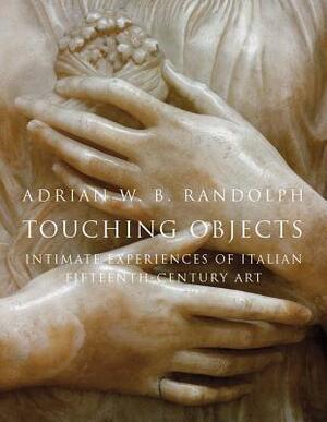 Touching Objects: Intimate Experiences of Italian Fifteenth-Century Art by Adrian W.B. Randolph