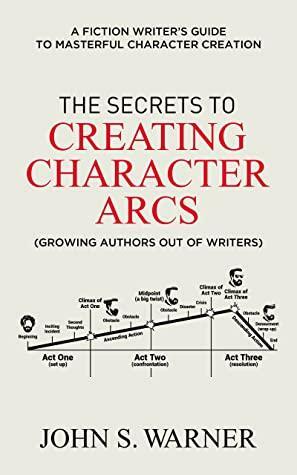 The Secrets to Creating Character Arcs: A Fiction Writer's Guide to Masterful Character Creation by John S. Warner