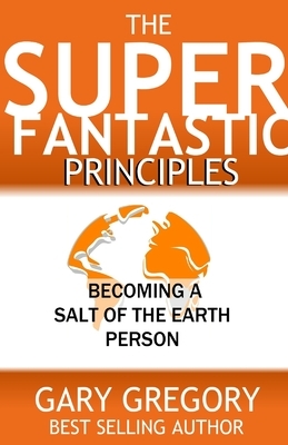 The SUPERFANTASTIC Principles: Becoming a Salt of the Earth Person by Gary Gregory